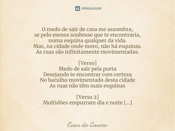 ⁠O medo de sair de casa me assombra, se pelo menos soubesse que te encontraria, numa esquina qualquer da vida. Mas, na cidade onde moro, não há esquinas. As rua... Frase de Evan do carmo.