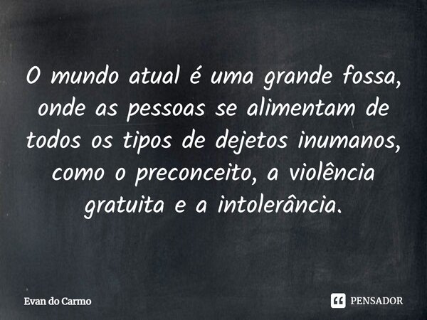 ⁠O mundo atual é uma grande fossa, onde as pessoas se alimentam de todos os tipos de dejetos inumanos, como o preconceito, a violência gratuita e a intolerância... Frase de Evan do carmo.