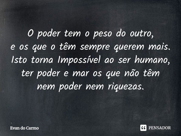 ⁠O poder tem o peso do outro,
e os que o têm sempre querem mais.
Isto torna Impossível ao ser humano,
ter poder e mar os que não têm
nem poder nem riquezas.... Frase de Evan do carmo.