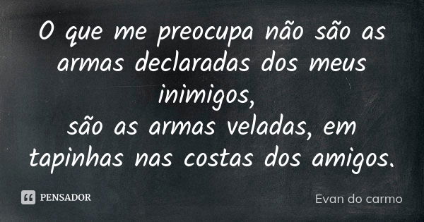 O que me preocupa não são as armas declaradas dos meus inimigos, são as armas veladas, em tapinhas nas costas dos amigos.... Frase de EVAN DO CARMO.