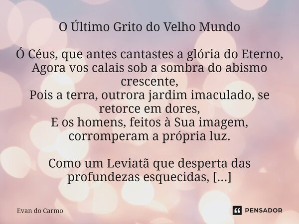 O Último Grito do Velho Mundo Ó Céus, que antes cantastes a glória do Eterno, Agora vos calais sob a sombra do abismo crescente, Pois a terra, outrora jardim i... Frase de Evan do carmo.