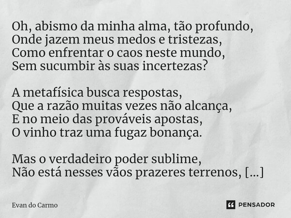 ⁠Oh, abismo da minha alma, tão profundo, Onde jazem meus medos e tristezas, Como enfrentar o caos neste mundo, Sem sucumbir às suas incertezas? A metafísica bus... Frase de Evan do carmo.