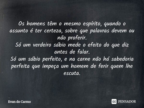 ⁠Os homens têm o mesmo espírito, quando o assunto é ter certeza, sobre que palavras devem ou não proferir. Só um verdeiro sábio mede o efeito do que diz antes d... Frase de Evan do carmo.