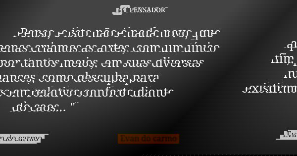 Penso, e isto não é nada novo, que apenas criamos as artes, com um único fim, por tantos meios, em suas diversas nuances, como desculpa para existirmos em relat... Frase de Evan do Carmo.