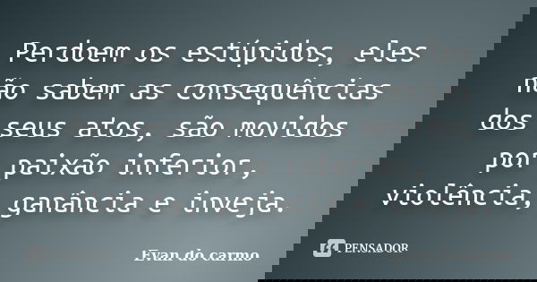 Perdoem os estúpidos, eles não sabem as consequências dos seus atos, são movidos por paixão inferior, violência, ganância e inveja.... Frase de Evan do Carmo.
