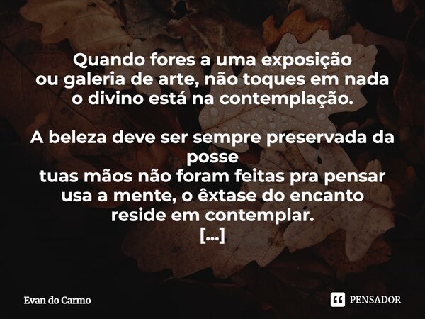Quando fores a uma exposição ou galeria de arte, não toques em nada o divino está na contemplação. A beleza deve ser sempre preservada da posse tuas mãos não f... Frase de Evan do carmo.