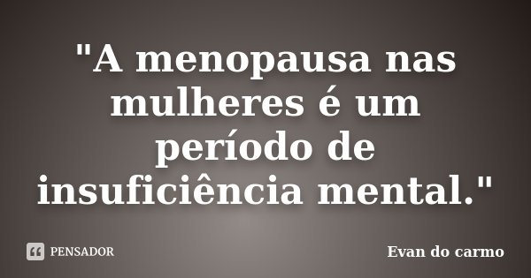 "A menopausa nas mulheres é um período de insuficiência mental."... Frase de Evan do Carmo.