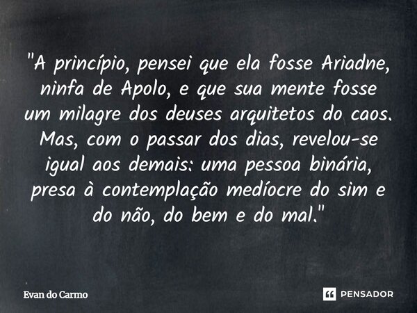 "A princípio, pensei que ela fosse Ariadne, ninfa de Apolo, e que sua mente fosse um milagre dos deuses arquitetos do caos. Mas, com o passar dos dias, re... Frase de Evan do carmo.