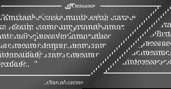 "Amizade é coisa muita séria, cara e rara. Assim, como um grande amor. Portanto não é possível amar duas pessoas ao mesmo tempo, nem com a mesma intensidad... Frase de EVAN DO CARMO.