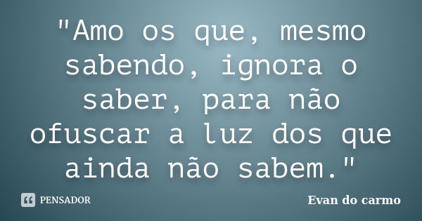 "Amo os que, mesmo sabendo, ignora o saber, para não ofuscar a luz dos que ainda não sabem."... Frase de Evan do Carmo.