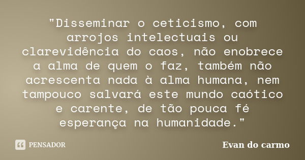 "Disseminar o ceticismo, com arrojos intelectuais ou clarevidência do caos, não enobrece a alma de quem o faz, também não acrescenta nada à alma humana, ne... Frase de Evan do Carmo.