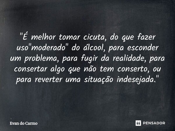"É melhor tomar cicuta, do que fazer uso "moderado" do álcool, para esconder um problema, para fugir da realidade, para consertar algo que não te... Frase de Evan do carmo.