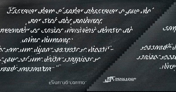 "Escrever bem é saber descrever o que há por trás das palavras, compreender as coisas invisíveis dentro da alma humana; escondê-las em um lugar secreto e h... Frase de Evan do Carmo.