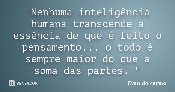 "Nenhuma inteligência humana transcende a essência de que é feito o pensamento... o todo é sempre maior do que a soma das partes. "... Frase de Evan do Carmo.