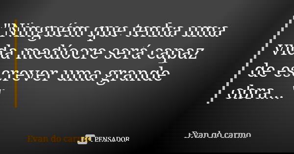 "Ninguém que tenha uma vida medíocre será capaz de escrever uma grande obra..."... Frase de EVAN DO CARMO.