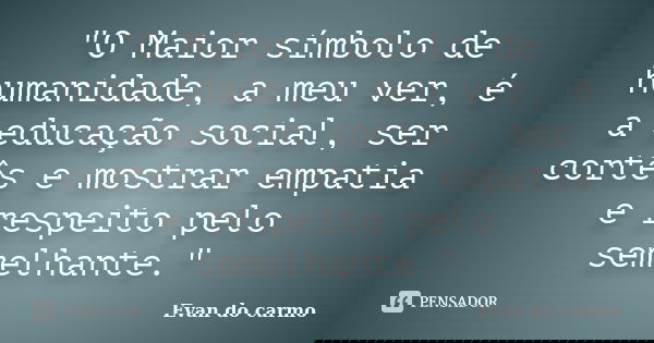 "O Maior símbolo de humanidade, a meu ver, é a educação social, ser cortês e mostrar empatia e respeito pelo semelhante."... Frase de Evan do Carmo.