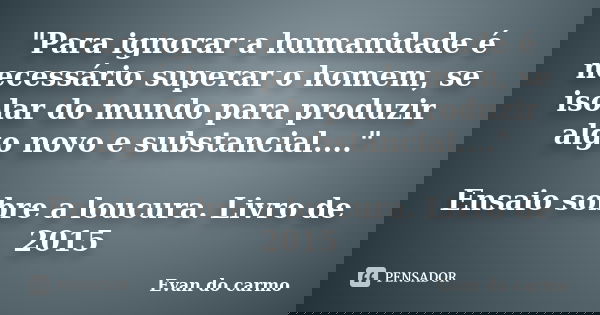 "Para ignorar a humanidade é necessário superar o homem, se isolar do mundo para produzir algo novo e substancial...." Ensaio sobre a loucura. Livro d... Frase de Evan do Carmo.
