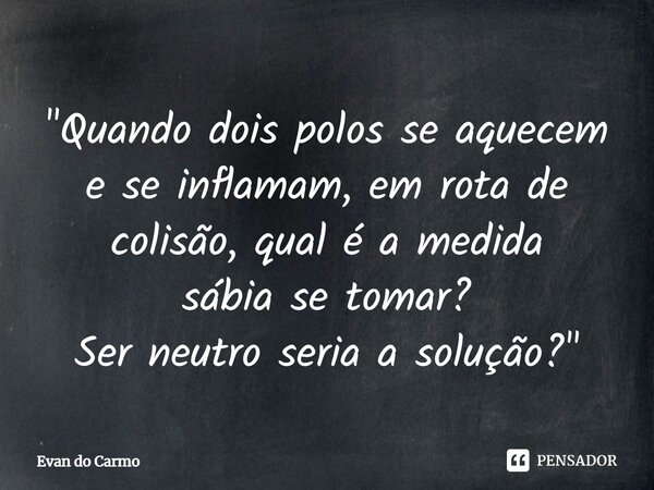 ⁠"Quando dois polos se aquecem e se inflamam, em rota de colisão, qual é a medida sábia se tomar? Ser neutro seria a solução?"... Frase de Evan do carmo.