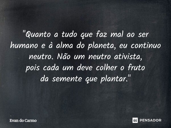 ⁠"Quanto a tudo que faz mal ao ser humano e à alma do planeta, eu continuo neutro. Não um neutro ativista, pois cada um deve colher o fruto da semente que ... Frase de Evan do carmo.