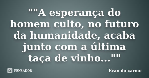 ""A esperança do homem culto, no futuro da humanidade, acaba junto com a última taça de vinho...""... Frase de Evan do Carmo.