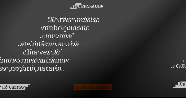 "Se tiver música, vinho e poesia, com você, até inferno eu iria. Uma vez lá, juntos construiríamos o nosso próprio paraíso...... Frase de EVAN DO CARMO.