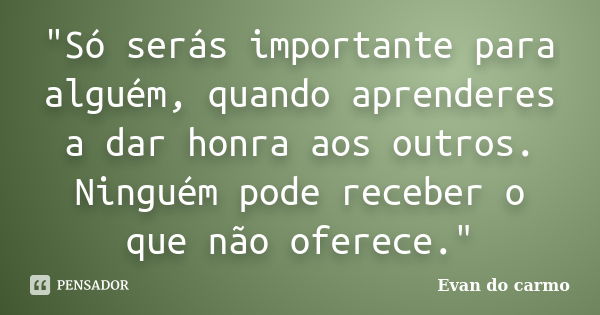 "Só serás importante para alguém, quando aprenderes a dar honra aos outros. Ninguém pode receber o que não oferece."... Frase de Evan do Carmo.