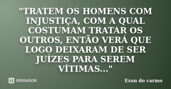 "TRATEM OS HOMENS COM INJUSTIÇA, COM A QUAL COSTUMAM TRATAR OS OUTROS, ENTÃO VERÁ QUE LOGO DEIXARAM DE SER JUÍZES PARA SEREM VÍTIMAS..."... Frase de EVAN DO CARMO.