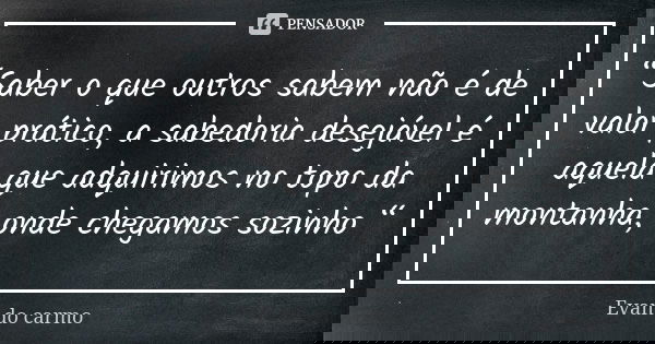 “Saber o que outros sabem não é de valor prático, a sabedoria desejável é aquela que adquirimos no topo da montanha, onde chegamos sozinho “... Frase de EVAN DO CARMO.