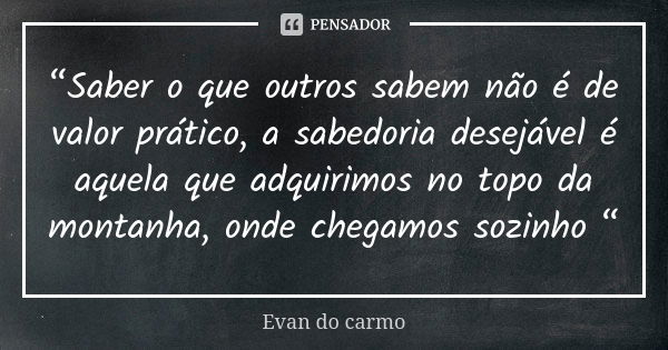 “Saber o que outros sabem não é de valor prático, a sabedoria desejável é aquela que adquirimos no topo da montanha, onde chegamos sozinho “... Frase de EVAN DO CARMO.