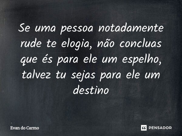 ⁠Se uma pessoa notadamente rude te elogia, não concluas que és para ele um espelho, talvez tu sejas para ele um destino... Frase de Evan do carmo.