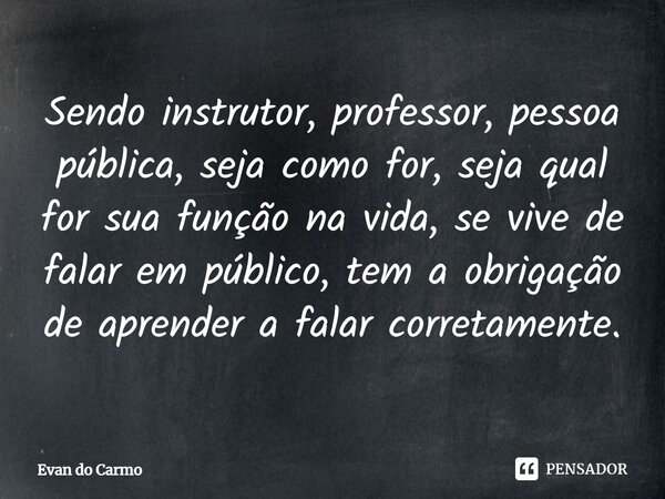 ⁠Sendo instrutor, professor, pessoa pública, seja como for, seja qual for sua função na vida, se vive de falar em público, tem a obrigação de aprender a falar c... Frase de Evan do carmo.
