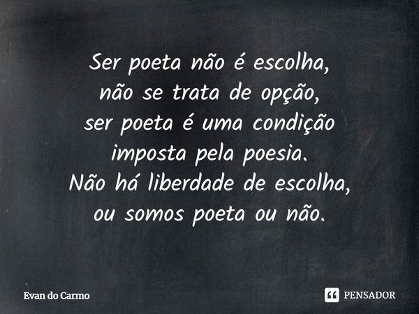 ⁠Ser poeta não é escolha,
não se trata de opção,
ser poeta é uma condição
imposta pela poesia.
Não há liberdade de escolha,
ou somos poeta ou não.... Frase de Evan do carmo.
