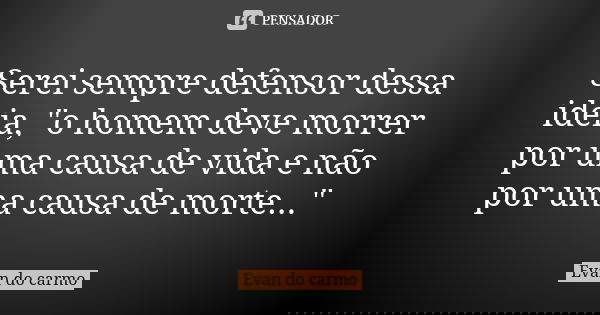 Serei sempre defensor dessa ideia, "o homem deve morrer por uma causa de vida e não por uma causa de morte..."... Frase de EVAN DO CARMO.