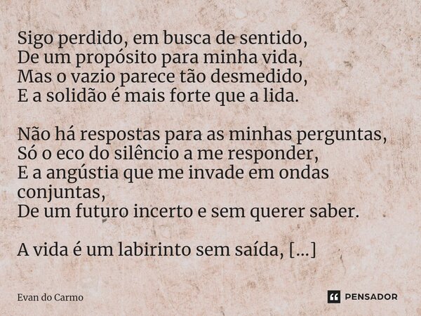 ⁠Sigo perdido, em busca de sentido, De um propósito para minha vida, Mas o vazio parece tão desmedido, E a solidão é mais forte que a lida. Não há respostas par... Frase de Evan do carmo.