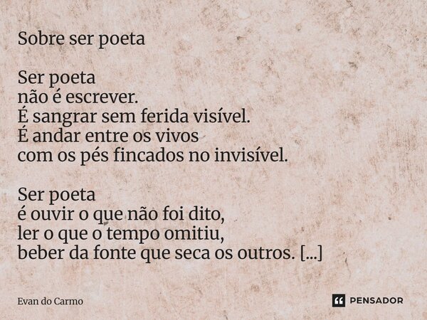 Sobre ser poeta Ser poeta não é escrever. É sangrar sem ferida visível. É andar entre os vivos com os pés fincados no invisível. Ser poeta é ouvir o que não fo... Frase de Evan do carmo.