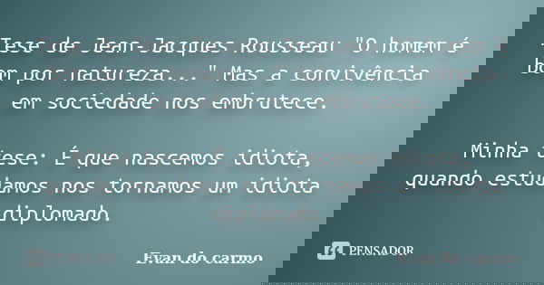 Tese de Jean-Jacques Rousseau "O homem é bom por natureza..." Mas a convivência em sociedade nos embrutece. Minha tese: É que nascemos idiota, quando ... Frase de Evan do Carmo.