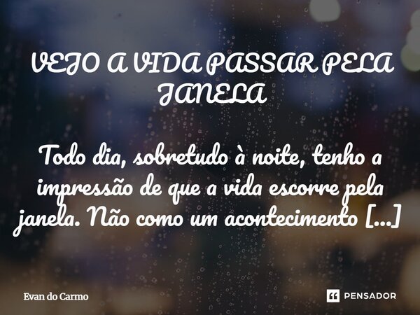 VEJO A VIDA PASSAR PELA JANELA Todo dia, sobretudo à noite, tenho a impressão de que a vida escorre pela janela. Não como um acontecimento brusco, mas como um ... Frase de Evan do carmo.