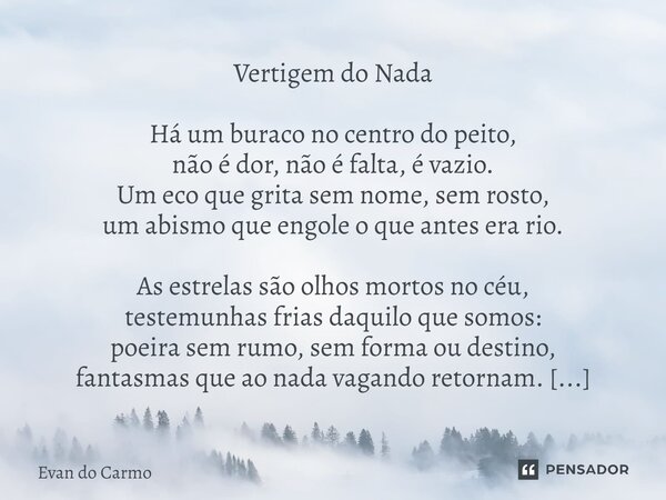 Vertigem do Nada Há um buraco no centro do peito, não é dor, não é falta, é vazio. Um eco que grita sem nome, sem rosto, um abismo que engole o que antes era r... Frase de Evan do carmo.