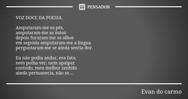 VOZ DOCE DA POESIA. Amputaram-me os pés, amputaram-me as mãos depois furaram-me os olhos em seguida amputaram-me a língua perguntaram-me se ainda sentia dor. Eu... Frase de Evan do Carmo.