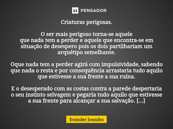 Criaturas perigosas. O ser mais perigoso torna-se aquele que nada tem a perder e aquele que encontra-se em situação de desespero pois os dois partilhariam um ar... Frase de Evander Jossubo.