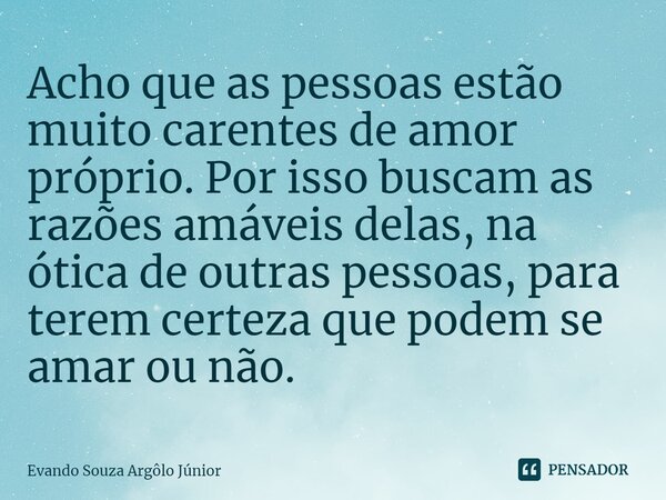⁠Acho que as pessoas estão muito carentes de amor próprio. Por isso buscam as razões amáveis delas, na ótica de outras pessoas, para terem certeza que podem se ... Frase de Evando Souza Argôlo Júnior.