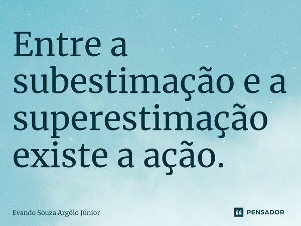 ⁠Entre a subestimação e a superestimação existe a ação.... Frase de Evando Souza Argôlo Júnior.