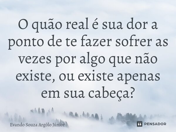 ⁠O quão real é sua dor a ponto de te fazer sofrer as vezes por algo que não existe, ou existe apenas em sua cabeça?... Frase de Evando Souza Argôlo Júnior.