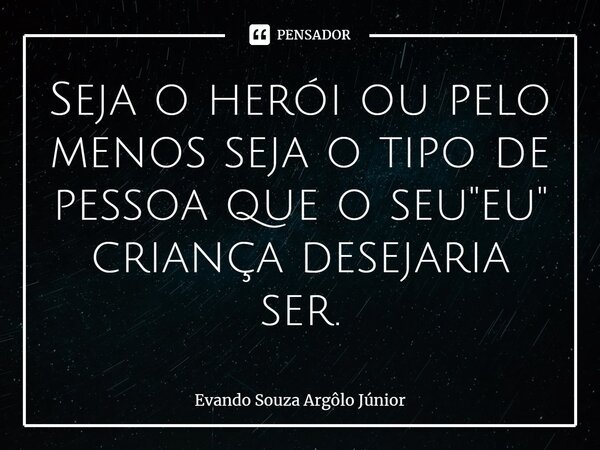 ⁠Seja o herói ou pelo menos seja o tipo de pessoa que o seu "eu" criança desejaria ser.... Frase de Evando Souza Argôlo Júnior.