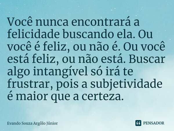 ⁠Você nunca encontrará a felicidade buscando ela. Ou você é feliz, ou não é. Ou você está feliz, ou não está. Buscar algo intangível só irá te frustrar, pois a ... Frase de Evando Souza Argôlo Júnior.