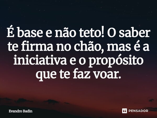 É base e não teto! O saber te firma no chão, mas é a iniciativa e o propósito que te faz voar.... Frase de Evandro Badin.