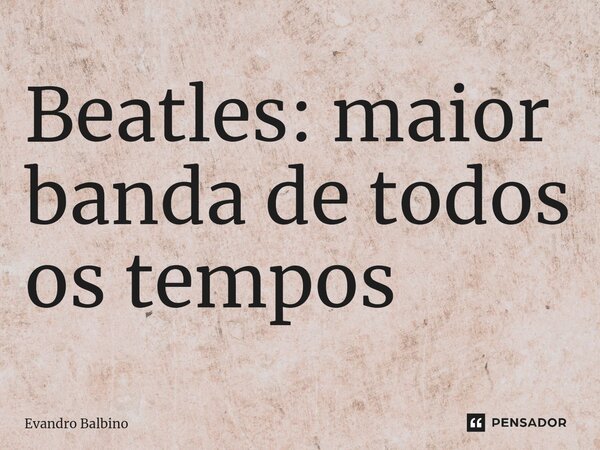 ⁠Beatles: maior banda de todos os tempos... Frase de Evandro Balbino.