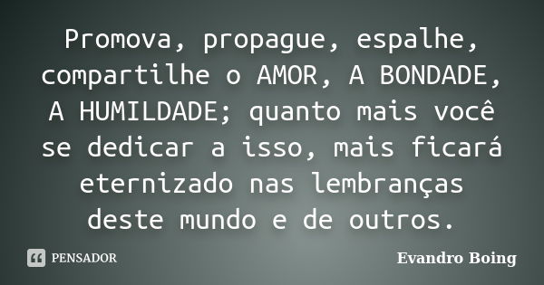 Promova, propague, espalhe, compartilhe o AMOR, A BONDADE, A HUMILDADE; quanto mais você se dedicar a isso, mais ficará eternizado nas lembranças deste mundo e ... Frase de Evandro Boing.