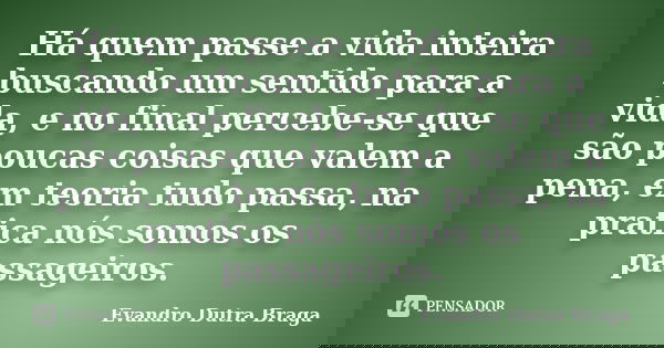 Há quem passe a vida inteira buscando um sentido para a vida, e no final percebe-se que são poucas coisas que valem a pena, em teoria tudo passa, na pratica nós... Frase de Evandro Dutra Braga.