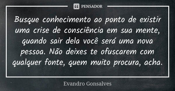 Busque conhecimento ao ponto de existir uma crise de consciência em sua mente, quando sair dela você será uma nova pessoa. Não deixes te ofuscarem com qualquer ... Frase de Evandro Gonsalves.